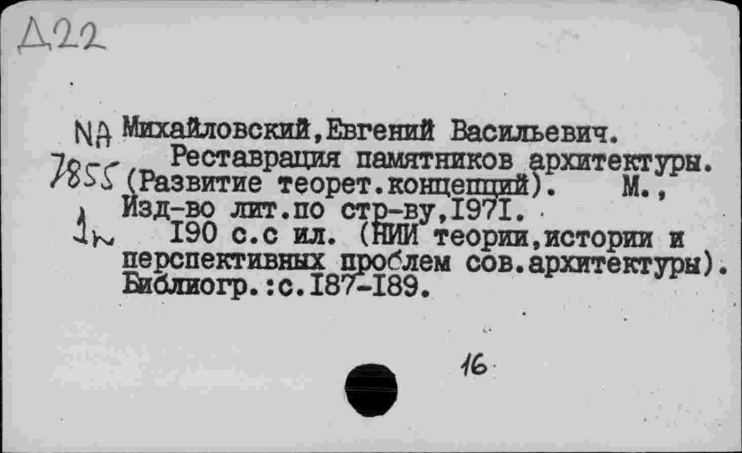 ﻿NA
к
Михайловский,Евгений Васильевич.
Реставрация памятников архитектуры. (Развитие теорет. концепций). М., Изд-во лит.по стр-ву,1971. •
190 с.с ил. (НИИ теории,истории и перспективных проблем сов.архитектуры) Библиогр.:с.187-489.